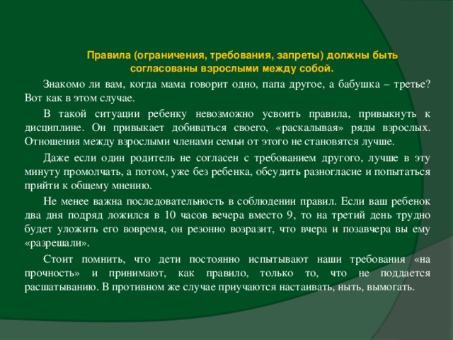   Правила (ограничения, требования, запреты) должны быть согласованы взрослыми между собой.  Знакомо ли вам, когда мама говорит одно, папа другое, а бабушка – третье? Вот как в этом случае. В такой ситуации ребенку невозможно усвоить правила, привыкнуть к дисциплине. Он привыкает добиваться своего, «раскалывая» ряды взрослых. Отношения между взрослыми членами семьи от этого не становятся лучше. Даже если один родитель не согласен с требованием другого, лучше в эту минуту промолчать, а потом, уже без ребенка, обсудить разногласие и попытаться прийти к общему мнению. Не менее важна последовательность в соблюдении правил. Если ваш ребенок два дня подряд ложился в 10 часов вечера вместо 9, то на третий день трудно будет уложить его вовремя, он резонно возразит, что вчера и позавчера вы ему «разрешали». Стоит помнить, что дети постоянно испытывают наши требования «на прочность» и принимают, как правило, только то, что не поддается расшатыванию. В противном же случае приучаются настаивать, ныть, вымогать.