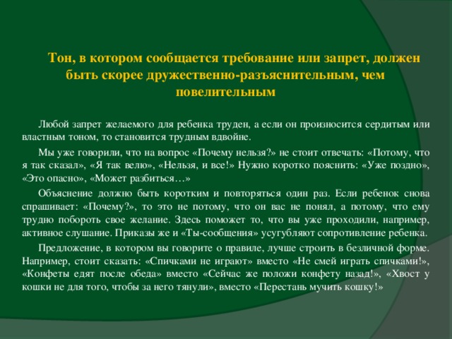 Тон, в котором сообщается требование или запрет, должен быть скорее дружественно-разъяснительным, чем повелительным Любой запрет желаемого для ребенка труден, а если он произносится сердитым или властным тоном, то становится трудным вдвойне. Мы уже говорили, что на вопрос «Почему нельзя?» не стоит отвечать: «Потому, что я так сказал», «Я так велю», «Нельзя, и все!» Нужно коротко пояснить: «Уже поздно», «Это опасно», «Может разбиться…» Объяснение должно быть коротким и повторяться один раз. Если ребенок снова спрашивает: «Почему?», то это не потому, что он вас не понял, а потому, что ему трудно побороть свое желание. Здесь поможет то, что вы уже проходили, например, активное слушание. Приказы же и «Ты-сообщения» усугубляют сопротивление ребенка. Предложение, в котором вы говорите о правиле, лучше строить в безличной форме. Например, стоит сказать: «Спичками не играют» вместо «Не смей играть спичками!», «Конфеты едят после обеда» вместо «Сейчас же положи конфету назад!», «Хвост у кошки не для того, чтобы за него тянули», вместо «Перестань мучить кошку!»