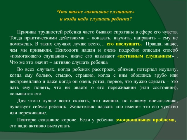 Что такое «активное слушание» и когда надо слушать ребенка? Причины трудностей ребенка часто бывают спрятаны в сфере его чувств. Тогда практическими действиями – показать, научить, направить – ему не поможешь. В таких случаях лучше всего… его послушать.  Правда, иначе, чем мы привыкли. Психологи нашли и очень подробно описали способ «помогающего слушания», иначе его называют «активным слушанием » . Что же это значит – активно слушать ребенка Во всех случаях, когда ребенок расстроен, обижен, потерпел неудачу, когда ему больно, стыдно, страшно, когда с ним обошлись грубо или несправедливо и даже когда он очень устал, первое, что нужно сделать – это дать ему понять, что вы знаете о его переживании (или состоянии), «слышите» его. Для этого лучше всего сказать, что именно, по вашему впечатлению, чувствует сейчас ребенок. Желательно назвать «по имени» это его чувство или переживание. Повторю сказанное короче. Если у ребенка эмоциональная проблема,  его надо активно выслушать.