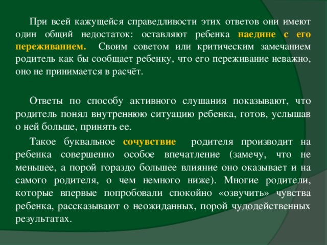 При всей кажущейся справедливости этих ответов они имеют один общий недостаток: оставляют ребенка наедине с его переживанием. Своим советом или критическим замечанием родитель как бы сообщает ребенку, что его переживание неважно, оно не принимается в расчёт. Ответы по способу активного слушания показывают, что родитель понял внутреннюю ситуацию ребенка, готов, услышав о ней больше, принять ее. Такое буквальное сочувствие  родителя производит на ребенка совершенно особое впечатление (замечу, что не меньшее, а порой гораздо большее влияние оно оказывает и на самого родителя, о чем немного ниже). Многие родители, которые впервые попробовали спокойно «озвучить» чувства ребенка, рассказывают о неожиданных, порой чудодейственных результатах.