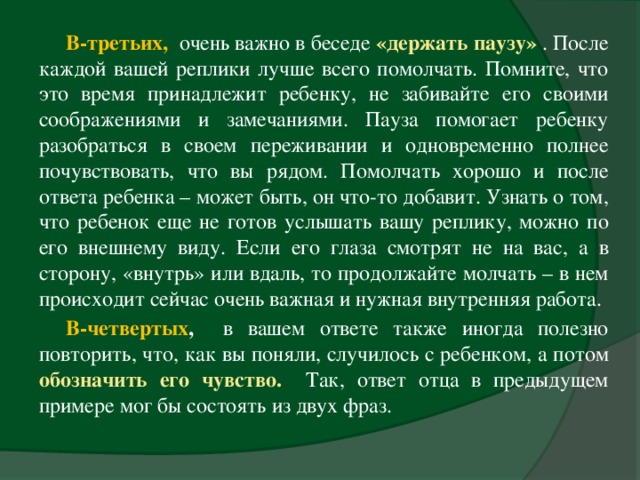 В-третьих,  очень важно в беседе «держать паузу»  . После каждой вашей реплики лучше всего помолчать. Помните, что это время принадлежит ребенку, не забивайте его своими соображениями и замечаниями. Пауза помогает ребенку разобраться в своем переживании и одновременно полнее почувствовать, что вы рядом. Помолчать хорошо и после ответа ребенка – может быть, он что-то добавит. Узнать о том, что ребенок еще не готов услышать вашу реплику, можно по его внешнему виду. Если его глаза смотрят не на вас, а в сторону, «внутрь» или вдаль, то продолжайте молчать – в нем происходит сейчас очень важная и нужная внутренняя работа. В-четвертых , в вашем ответе также иногда полезно повторить, что, как вы поняли, случилось с ребенком, а потом обозначить его чувство.  Так, ответ отца в предыдущем примере мог бы состоять из двух фраз.