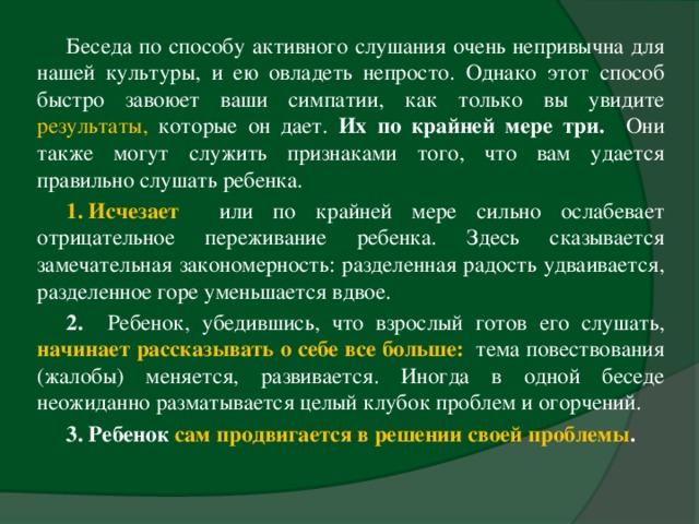 Беседа по способу активного слушания очень непривычна для нашей культуры, и ею овладеть непросто. Однако этот способ быстро завоюет ваши симпатии, как только вы увидите результаты, которые он дает. Их по крайней мере три. Они также могут служить признаками того, что вам удается правильно слушать ребенка. 1. Исчезает  или по крайней мере сильно ослабевает отрицательное переживание ребенка. Здесь сказывается замечательная закономерность: разделенная радость удваивается, разделенное горе уменьшается вдвое. 2. Ребенок, убедившись, что взрослый готов его слушать, начинает рассказывать о себе все больше:  тема повествования (жалобы) меняется, развивается. Иногда в одной беседе неожиданно разматывается целый клубок проблем и огорчений. 3. Ребенок сам продвигается в решении своей проблемы .