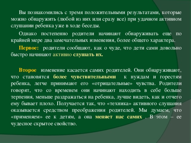 Вы познакомились с тремя положительными результатами, которые можно обнаружить (любой из них или сразу все) при удачном активном слушании ребенка уже в ходе беседы. Однако постепенно родители начинают обнаруживать еще по крайней мере два замечательных изменения, более общего характера. Первое:  родители сообщают, как о чуде, что дети сами довольно быстро начинают активно слушать их.  Второе  изменение касается самих родителей. Они обнаруживают, что становятся более чувствительными  к нуждам и горестям ребенка, легче принимают его «отрицательные» чувства. Родители говорят, что со временем они начинают находить в себе больше терпения, меньше раздражаться на ребенка, лучше видеть, как и отчего ему бывает плохо. Получается так, что «техника» активного слушания оказывается средством преображения родителей. Мы думаем, что «применяем» ее к детям, а она меняет нас самих  . В этом – ее чудесное скрытое свойство.