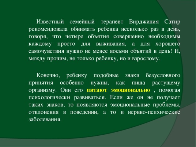 Известный семейный терапевт Вирджиния Сатир рекомендовала обнимать ребенка несколько раз в день, говоря, что четыре объятия совершенно необходимы каждому просто для выживания, а для хорошего самочувствия нужно не менее восьми объятий в день! И, между прочим, не только ребенку, но и взрослому.    Конечно, ребенку подобные знаки безусловного принятия особенно нужны, как пища растущему организму. Они его питают эмоционально  , помогая психологически развиваться. Если же он не получает таких знаков, то появляются эмоциональные проблемы, отклонения в поведении, а то и нервно-психические заболевания.