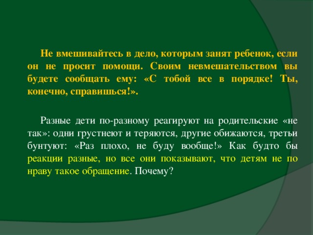 Не вмешивайтесь в дело, которым занят ребенок, если он не просит помощи. Своим невмешательством вы будете сообщать ему: «С тобой все в порядке! Ты, конечно, справишься!».  Разные дети по-разному реагируют на родительские «не так»: одни грустнеют и теряются, другие обижаются, третьи бунтуют: «Раз плохо, не буду вообще!» Как будто бы реакции разные, но все они показывают, что детям не по нраву такое обращение . Почему?