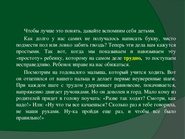 Чтобы лучше это понять, давайте вспомним себя детьми. Как долго у нас самих не получалось написать букву, чисто подмести пол или ловко забить гвоздь? Теперь эти дела нам кажутся простыми. Так вот, когда мы показываем и навязываем эту «простоту» ребенку, которому на самом деле трудно , то поступаем несправедливо. Ребенок вправе на нас обижаться. Посмотрим на годовалого малыша, который учится ходить. Вот он отцепился от вашего пальца и делает первые неуверенные шаги. При каждом шаге с трудом удерживает равновесие, покачивается, напряженно двигает ручонками. Но он доволен и горд. Мало кому из родителей придет в голову поучать: «Разве так ходят? Смотри, как надо!» Или: «Ну что ты все качаешься? Сколько раз я тебе говорила, не маши руками. Ну-ка пройди еще раз, и чтобы все было правильно!»