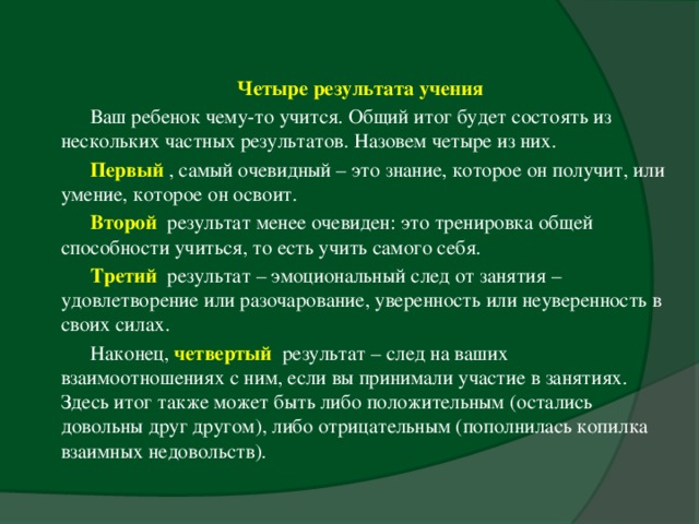 Четыре результата учения  Ваш ребенок чему-то учится. Общий итог будет состоять из нескольких частных результатов. Назовем четыре из них. Первый , самый очевидный – это знание, которое он получит, или умение, которое он освоит. Второй результат менее очевиден: это тренировка общей способности учиться, то есть учить самого себя. Третий  результат – эмоциональный след от занятия – удовлетворение или разочарование, уверенность или неуверенность в своих силах. Наконец, четвертый результат – след на ваших взаимоотношениях с ним, если вы принимали участие в занятиях. Здесь итог также может быть либо положительным (остались довольны друг другом), либо отрицательным (пополнилась копилка взаимных недовольств).