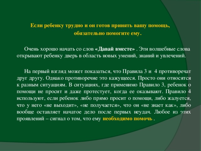 Если ребенку трудно и он готов принять вашу помощь,  обязательно помогите ему.    Очень хорошо начать со слов «Давай вместе» . Эти волшебные слова открывают ребенку дверь в область новых умений, знаний и увлечений.    На первый взгляд может показаться, что Правила 3 и 4 противоречат друг другу. Однако противоречие это кажущееся. Просто они относятся к разным ситуациям. В ситуациях, где применимо Правило 3, ребенок о помощи не просит и даже протестует, когда ее оказывают. Правило 4 используют, если ребенок либо прямо просит о помощи, либо жалуется, что у него «не выходит», «не получается», что он «не знает как», либо вообще оставляет начатое дело после первых неудач. Любое из этих проявлений – сигнал о том, что ему необходимо помочь  .