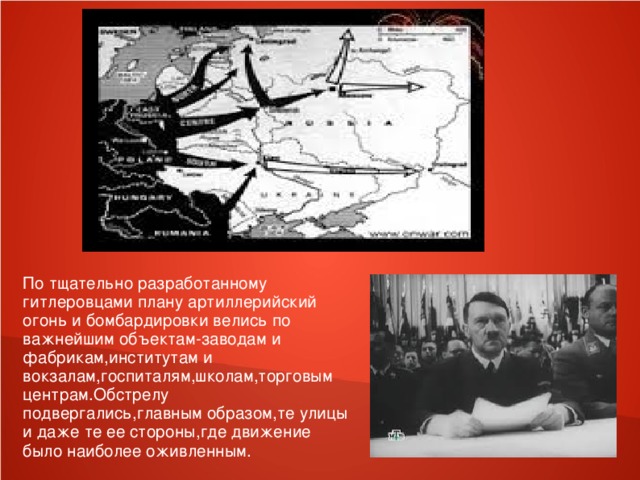 По тщательно разработанному гитлеровцами плану артиллерийский огонь и бомбардировки велись по важнейшим объектам-заводам и фабрикам,институтам и вокзалам,госпиталям,школам,торговым центрам.Обстрелу подвергались,главным образом,те улицы и даже те ее стороны,где движение было наиболее оживленным.