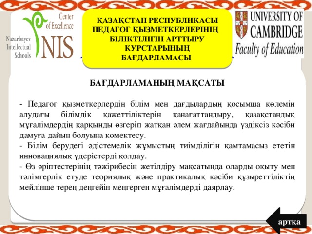 ҚАЗАҚСТАН РЕСПУБЛИКАСЫ ПЕДАГОГ ҚЫЗМЕТКЕРЛЕРІНІҢ БІЛІКТІЛІГІН АРТТЫРУ КУРСТАРЫНЫҢ БАҒДАРЛАМАСЫ  БАҒДАРЛАМАНЫҢ МАҚСАТЫ   - Педагог қызметкерлердің білім мен дағдылардың қосымша көлемін алудағы білімдік қажеттіліктерін қанағаттандыру, қазақстандық мұғалімдердің қарқынды өзгеріп жатқан әлем жағдайында үздіксіз кәсіби дамуға дайын болуына көмектесу. - Білім берудегі әдістемелік жұмыстың тиімділігін қамтамасыз ететін инновациялық үдерістерді қолдау. - Өз әріптестерінің тәжірибесін жетілдіру мақсатында оларды оқыту мен тәлімгерлік етуде теориялық және практикалық кәсіби құзыреттіліктің мейлінше терең деңгейін меңгерген мұғалімдерді даярлау. артқа