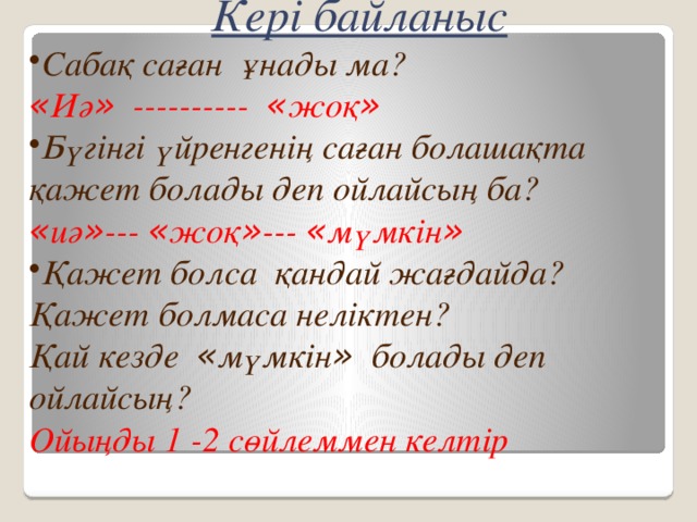 Кері байланыс Сабақ саған ұнады ма? « Иә » ---------- « жоқ »  Бүгінгі үйренгенің саған болашақта қажет болады деп ойлайсың ба? « иә » --- « жоқ » --- « мүмкін »  Қажет болса қандай жағдайда? Қажет болмаса неліктен? Қай кезде « мүмкін » болады деп ойлайсың? Ойыңды 1 -2 сөйлеммен келтір