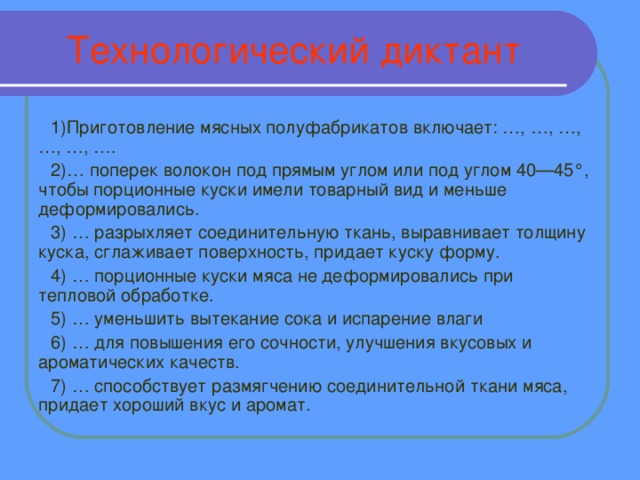 Технологический диктант 1)Приготовление мясных полуфабрикатов включает: …, …, …, …, …, …. 2)… поперек волокон под прямым углом или под углом 40—45°, чтобы порционные куски имели товарный вид и меньше деформировались. 3) … разрыхляет соединительную ткань, выравнивает толщину куска, сглаживает поверхность, придает куску форму. 4) … порционные куски мяса не деформировались при тепловой обработке. 5) … уменьшить вытекание сока и испарение влаги 6) … для повышения его сочности, улучшения вкусовых и ароматических качеств. 7) … способствует размягчению соединительной ткани мяса, придает хороший вкус и аромат.