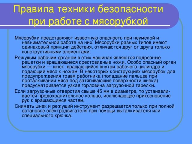 Правила техники безопасности при работе с мясорубкой Мясорубки представляют известную опасность при неумелой и невнимательной работе на них. Мясорубки разных типов имеют одинаковый принцип действия, отличаются друг от друга только конструктивными элементами. Режущим рабочим органом в этих машинах являются подрезные решетки и вращающиеся крестовидные ножи. Особо опасный орган мясорубки — шнек, вращающийся внутри рабочего цилиндра и подающий мясо к ножам. В некоторых конструкциях мясорубок для предупреждения травм работника (попадание пальцев при проталкивании мяса под затягивающие поверхности шнека) предусматривается узкая горловина загрузочной тарелки. Если загрузочные отверстия свыше 45 мм в диаметре, то устанавли-вается предохранительное кольцо, исключающее прикосновение рук к вращающимся частям. Снимать шнек и режущий инструмент разрешается только при полной остановке электродвигателя при помощи выталкивателя или специального крючка.