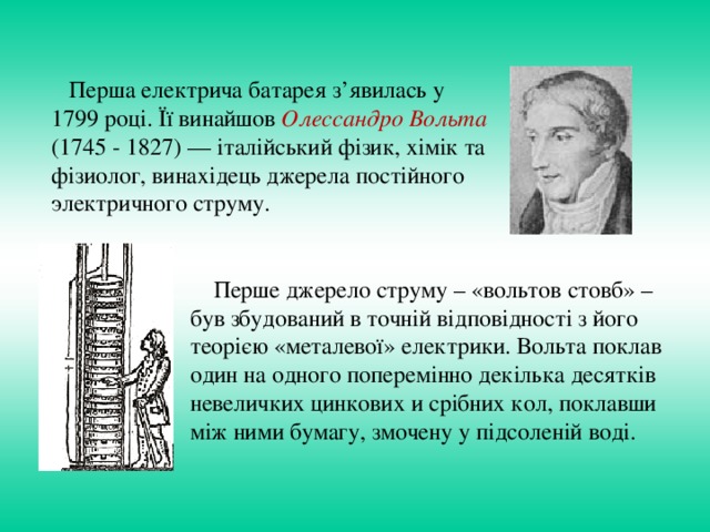 Перша електрича батарея з’явилась у 1799 році. Її винайшов Олессандро Вольта (1745 - 1827) — італійський фізик, хімік та фізиолог, винахідець джерела постійного электричного струму.  Перше джерело струму – «вольтов стовб» – був збудований в точній відповідності з його теорією «металевої» електрики. Вольта поклав один на одного поперемінно декілька десятків невеличких цинкових и срібних кол, поклавши між ними бумагу, змочену у підсоленій воді.