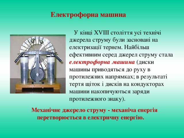 Е лектрофорна машина  У кінці XVIII століття усі технічі джерела струму були засновані на електризації тернем. Найбільш ефективним серед джерел струму стала електрофорна машина (диски машины приводяться до руху в протилежних напрямках; в результаті тертя щіток і дисків на кондукторах машини накопичуються заряди протилежного знаку).  Механічне джерело струму - механіча е нергія перетворюється в електричну енергію.