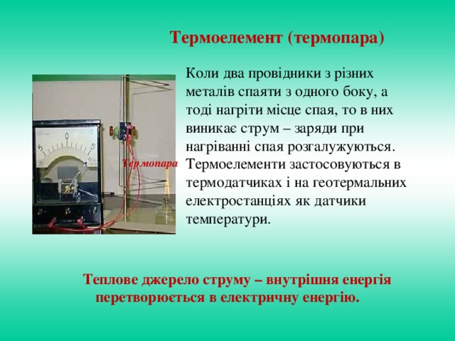 Термоелемент (термопара) Коли два провідники з різних металів спаяти з одного боку, а тоді нагріти місце спая, то в них виникає струм – заряди при нагріванні спая розгалужуються. Термоелементи застосовуються в термодатчиках і на геотермальних електростанціях як датчики температури. Термопара  Теплове джерело струму – внутрішня енергія перетворюється в електричну енергію.