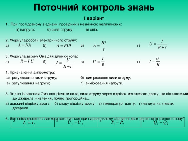 Поточний контроль знань I  варіант 1. При послідовному з’єднанні провідників незмінною величиною є:  а) напруга; б) сила струму; в) опір. 2. Формула роботи електричного струму: а)    б)   в)    г) 3. Формула закону Ома для ділянки кола: а)    б)   в)    г) 4. Призначення амперметра:  а) регулювання сили струму;   б) вимірювання сили струму;  в) регулювання напруги;   г) вимірювання напруги. 5. Згідно із законом Ома для ділянки кола, сила струму через відрізок металевого дроту, що підключений до джерела живлення, прямо пропорційна… а) довжині відрізку дроту, б) опору відрізку дроту, в) температурі дроту, г) напрузі на клемах джерела 6. Яке співвідношення завжди виконується при паралельному з’єднанні двох резисторів різного опору? А Б В Г