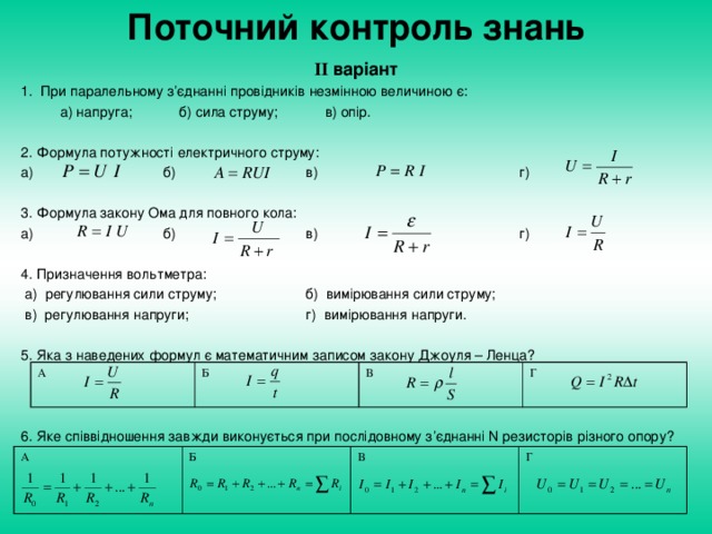 Поточний контроль знань І I  варіант 1. При паралельному з’єднанні провідників незмінною величиною є:  а) напруга; б) сила струму; в) опір. 2. Формула потужності електричного струму: а)    б)   в)    г) 3. Формула закону Ома для повного кола: а)    б)   в)    г) 4. Призначення вольтметра:  а) регулювання сили струму;   б) вимірювання сили струму;  в) регулювання напруги;   г) вимірювання напруги. 5. Яка з наведених формул є математичним записом закону Джоуля – Ленца? 6. Яке співвідношення завжди виконується при послідовному з’єднанні N резисторів різного опору? А Б В Г А Б В Г
