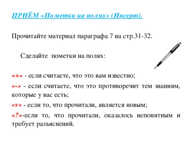 ПРИЁМ «Пометки на полях» (Инсерт).   Прочитайте материал параграфа 7 на стр.31-32.    Сделайте пометки на полях:   «+»  - если считаете, что это вам известно; «-»  - если считаете, что это противоречит тем знаниям, которые у вас есть; «v»  - если то, что прочитали, является новым; «?» -если то, что прочитали, оказалось непонятным и требует разъяснений.