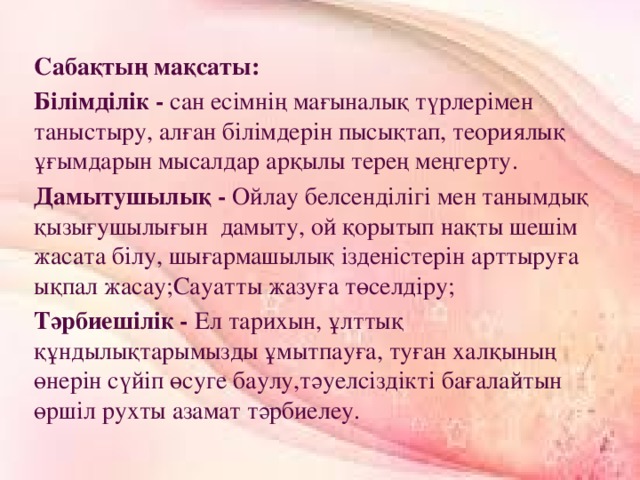 Сабақтың мақсаты: Білімділік - сан есімнің мағыналық түрлерімен таныстыру, алған білімдерін пысықтап, теориялық ұғымдарын мысалдар арқылы терең меңгерту. Дамытушылық - Ойлау белсенділігі мен танымдық қызығушылығын  дамыту, ой қорытып нақты шешім жасата білу, шығармашылық ізденістерін арттыруға ықпал жасау;Сауатты жазуға төселдіру; Тәрбиешілік - Ел тарихын, ұлттық  құндылықтарымызды ұмытпауға, туған халқының өнерін сүйіп өсуге баулу,тәуелсіздікті бағалайтын өршіл рухты азамат тәрбиелеу.