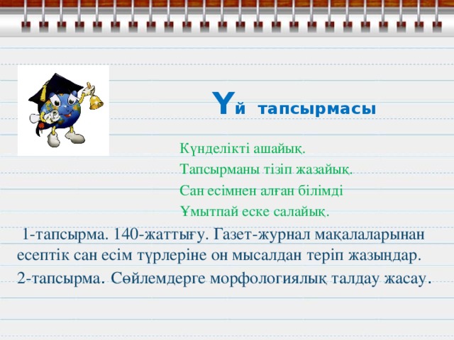 Ү й тапсырмасы    Күнделікті ашайық.  Тапсырманы тізіп жазайық.  Сан есімнен алған білімді  Ұмытпай еске салайық.   1-тапсырма. 140-жаттығу. Газет-журнал мақалаларынан есептік сан есім түрлеріне он мысалдан теріп жазыңдар. 2-тапсырма . Сөйлемдерге морфологиялық талдау жасау .