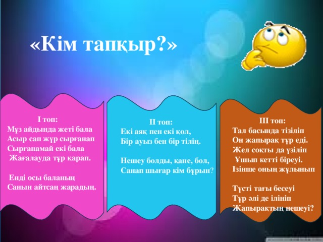 «Кім тапқыр?»  I топ:  Мұз айдында жеті бала  Асыр сап жүр сырғанап  Сырғанамай екі бала  Жағалауда тұр қарап.  Енді осы баланың  Санын айтсаң жарадың.  III топ:  Тал басында тізіліп Он жапырақ тұр еді. Жел соқты да үзіліп  Ұшып кетті біреуі. Ізінше оның жұлынып Түсті тағы бесеуі Тұр әлі де ілініп Жапырақтың нешеуі?    II топ: Екі аяқ пен екі қол, Бір ауыз бен бір тілің. Нешеу болды, қане, бол, Санап шығар кім бұрын ?  