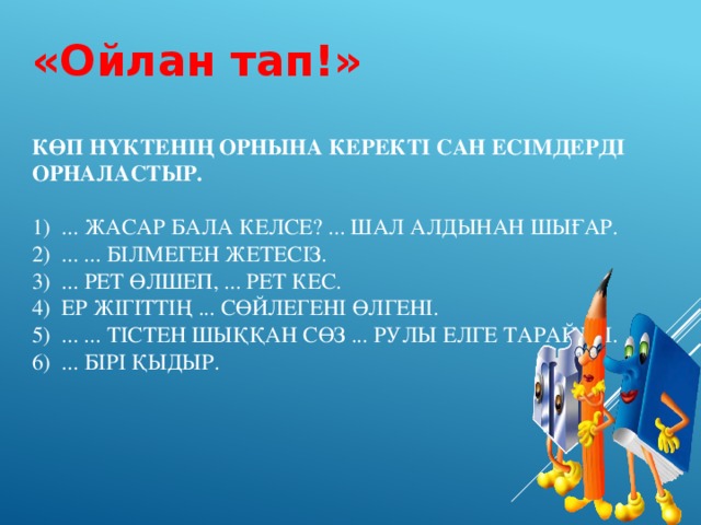 «Ойлан тап!» Көп нүктенің орнына керекті сан есімдерді орналастыр.   1) ... жасар бала келсе? ... шал алдынан шығар.  2) ... ... білмеген жетесіз.  3) ... рет өлшеп, ... рет кес.  4) Ер жігіттің ... сөйлегені өлгені.  5) ... ... тістен шыққан сөз ... рулы елге тарайды.  6) ... бірі қыдыр.   