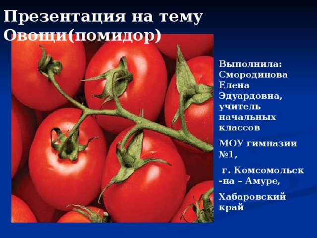 Презентация на тему Овощи(помидор)  Выполнила: Смородинова Елена Эдуардовна, учитель начальных классов МОУ гимназии №1,  г. Комсомольск -на – Амуре, Хабаровский край