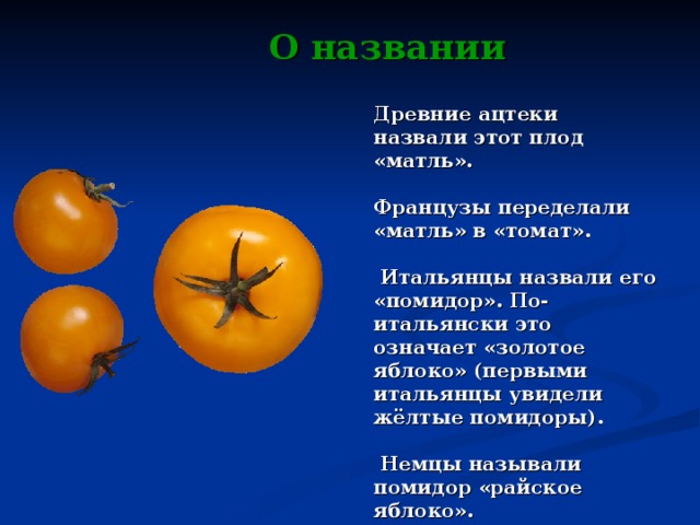 О названии Древние ацтеки назвали этот плод «матль».  Французы переделали «матль» в «томат».   Итальянцы назвали его «помидор». По-итальянски это означает «золотое яблоко» (первыми итальянцы увидели жёлтые помидоры).   Немцы называли помидор «райское яблоко».  Французы - «яблоко любви».