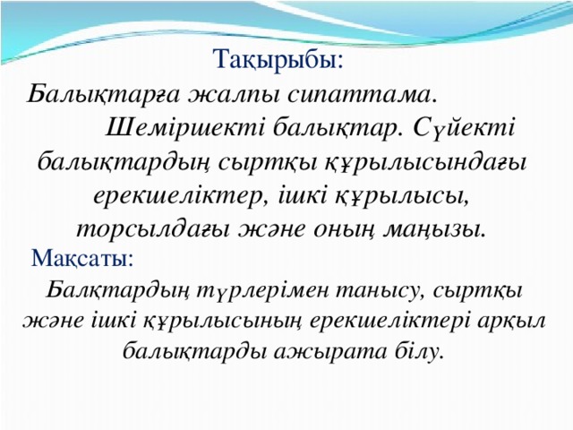 Тақырыбы:   Балықтарға жалпы сипаттама. Шеміршекті балықтар. Сүйекті балықтардың сыртқы құрылысындағы ерекшеліктер, ішкі құрылысы, торсылдағы және оның маңызы. Мақсаты: Балқтардың түрлерімен танысу, сыртқы және ішкі құрылысының ерекшеліктері арқыл балықтарды ажырата білу.