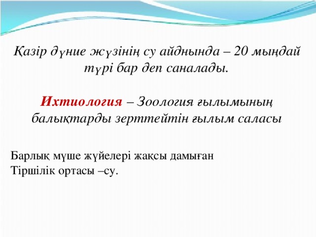 Қазір дүние жүзінің су айднында – 20 мыңдай түрі бар деп саналады.  Ихтиология – Зоология ғылымының балықтарды зерттейтін ғылым саласы Барлық мүше жүйелері жақсы дамыған Тіршілік ортасы –су.