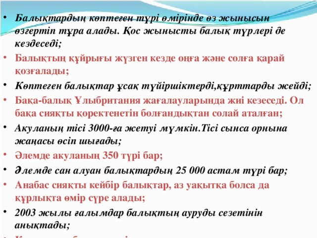 Балықтардың көптеген түрі өмірінде өз жынысын өзгертіп тұра алады. Қос жынысты балық түрлері де кездеседі; Балықтың құйрығы жүзген кезде оңға және солға қарай қозғалады; Көптеген балықтар ұсақ түйіршіктерді,құрттарды жейді; Бақа-балық Ұлыбритания жағалауларында жиі кезеседі. Ол бақа сияқты қоректенетін болғандықтан солай аталған; Акуланың тісі 3000-ға жетуі мүмкін.Тісі сынса орнына жаңасы өсіп шығады; Әлемде акуланың 350 түрі бар; Әлемде сан алуан балықтардың 25 000 астам түрі бар; Анабас сияқты кейбір балықтар, аз уақытқа болса да құрлықта өмір сүре алады; 2003 жылы ғалымдар балықтың ауруды сезетінін анықтады; Қармақшы-балық жемін жарықпен алдап шақырады;