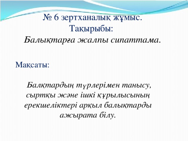 № 6 зертханалық жұмыс. Тақырыбы:   Балықтарға жалпы сипаттама. Мақсаты:  Балқтардың түрлерімен танысу, сыртқы және ішкі құрылысының ерекшеліктері арқыл балықтарды ажырата білу.