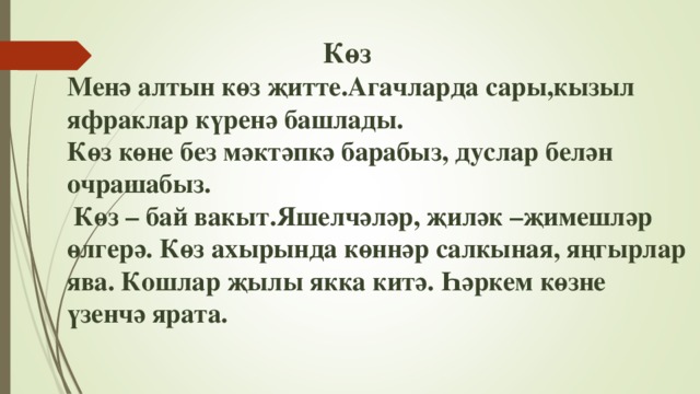 Көз  Менә алтын көз җитте.Агачларда сары,кызыл яфраклар күренә башлады.  Көз көне без мәктәпкә барабыз, дуслар белән очрашабыз.  Көз – бай вакыт.Яшелчәләр, җиләк –җимешләр өлгерә. Көз ахырында көннәр салкыная, яңгырлар ява. Кошлар җылы якка китә. Һәркем көзне үзенчә ярата.