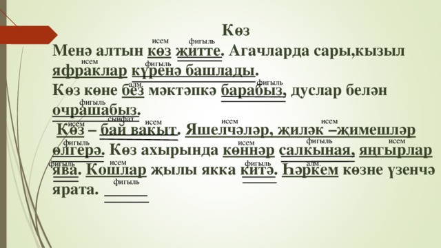 Көз  Менә алтын көз җитте. Агачларда сары,кызыл яфраклар күренә башлады.  Көз көне без мәктәпкә барабыз, дуслар белән очрашабыз.   Көз – бай вакыт. Яшелчәләр, җиләк –җимешләр өлгерә. Көз ахырында көннәр салкыная, яңгырлар ява. Кошлар җылы якка китә. Һәркем көзне үзенчә ярата. исем фигыль исем фигыль фигыль алм . фигыль сыйфат исем исем исем исем фигыль исем исем фигыль исем алм . фигыль фигыль фигыль