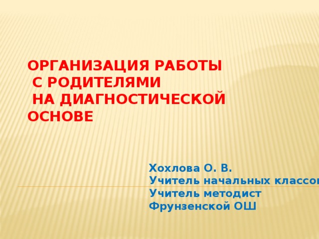 ОРГАНИЗАЦИЯ РАБОТЫ  С РОДИТЕЛЯМИ  НА ДИАГНОСТИЧЕСКОЙ ОСНОВЕ Хохлова О. В. Учитель начальных классов Учитель методист Фрунзенской ОШ