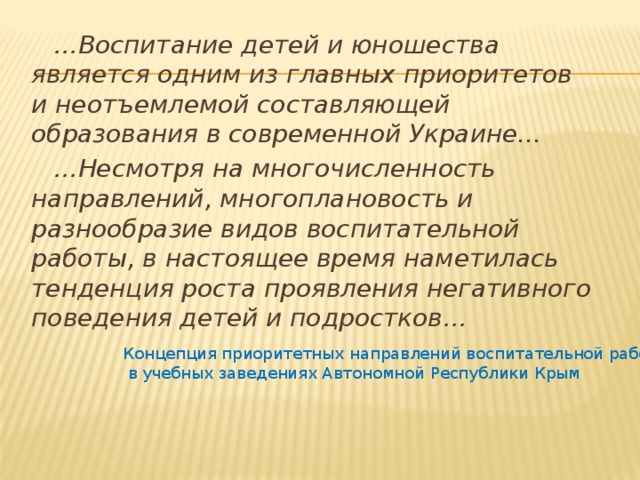 … Воспитание детей и юношества является одним из главных приоритетов и неотъемлемой составляющей образования в современной Украине... … Несмотря на многочисленность направлений, многоплановость и разнообразие видов воспитательной работы, в настоящее время наметилась тенденция роста проявления негативного поведения детей и подростков… Концепция приоритетных направлений воспитательной работы  в учебных заведениях Автономной Республики Крым