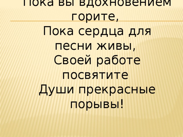 Пока вы вдохновением горите,  Пока сердца для песни живы,  Своей работе посвятите  Души прекрасные порывы! 2012