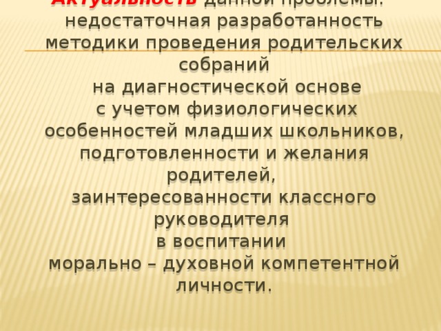 Актуальность данной проблемы: недостаточная разработанность методики проведения родительских собраний  на диагностической основе  с учетом физиологических особенностей младших школьников, подготовленности и желания родителей, заинтересованности классного руководителя в воспитании морально – духовной компетентной личности.