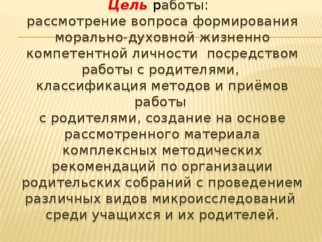 Цель  р аботы: рассмотрение вопроса формирования морально-духовной жизненно компетентной личности посредством работы с родителями, классификация методов и приёмов работы с родителями, создание на основе рассмотренного материала комплексных методических рекомендаций по организации родительских собраний с проведением различных видов микроисследований среди учащихся и их родителей.