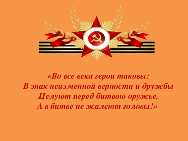     «Во все века герои таковы:  В знак неизменной верности и дружбы  Целуют перед битвою оружье,  А в битве не жалеют головы!»