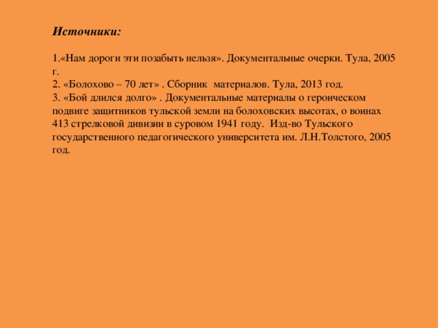 Источники:  1.«Нам дороги эти позабыть нельзя».  Документальные очерки. Тула, 2005 г. 2. «Болохово – 70 лет» . Сборник материалов. Тула, 2013 год. 3. «Бой длился долго» . Документальные материалы о героическом подвиге защитников тульской земли на болоховских высотах, о воинах 413 стрелковой дивизии в суровом 1941 году. Изд-во Тульского государственного педагогического университета им. Л.Н.Толстого, 2005 год.