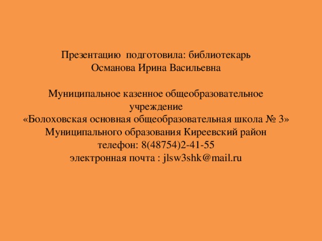 Презентацию подготовила: библиотекарь Османова Ирина Васильевна Муниципальное казенное общеобразовательное учреждение «Болоховская основная общеобразовательная школа № 3» Муниципального образования Киреевский район телефон: 8(48754)2-41-55  электронная почта : j lsw 3s hk@mail.ru