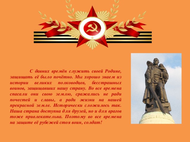 С давних времён служить своей Родине, защищать её было почётно. Мы хорошо знаем из истории великих полководцев, бесстрашных воинов, защищавших нашу страну. Во все времена спасали они свою землю, сражались не ради почестей и славы, а ради жизни на нашей прекрасной земле. Исторически сложилось так. Наша страна доступна для друзей, но и для врагов тоже привлекательна. Поэтому во все времена на защите её рубежей стоя воин, солдат!