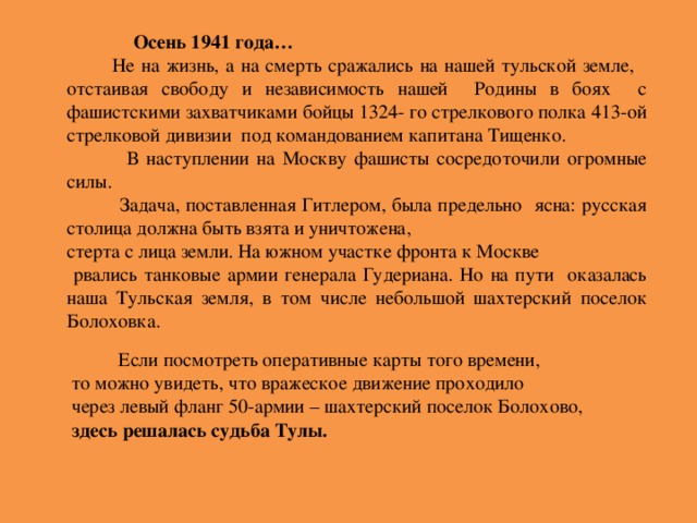 Осень 1941 года…  Не на жизнь, а на смерть сражались на нашей тульской земле, отстаивая свободу и независимость нашей Родины в боях с фашистскими захватчиками бойцы 1324- го стрелкового полка 413-ой стрелковой дивизии под командованием капитана Тищенко.  В наступлении на Москву фашисты сосредоточили огромные силы.  Задача, поставленная Гитлером, была предельно ясна: русская столица должна быть взята и уничтожена, стерта с лица земли. На южном участке фронта к Москве  рвались танковые армии генерала Гудериана. Но на пути оказалась наша Тульская земля, в том числе небольшой шахтерский поселок Болоховка.  Если посмотреть оперативные карты того времени,  то можно увидеть, что вражеское движение проходило  через левый фланг 50-армии – шахтерский поселок Болохово,  здесь решалась судьба Тулы.