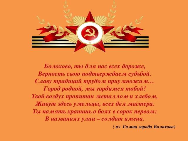 Болохово, ты для нас всех дороже, Верность свою подтверждаем судьбой. Славу традиций трудом приумножим… Город родной, мы гордимся тобой! Твой воздух пропитан металлом и хлебом, Живут здесь умельцы, всех дел мастера. Ты память хранишь о боях в сорок первом: В названиях улиц – солдат имена.  ( из Гимна города Болохово)