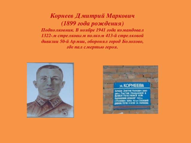 Корнеев Дмитрий Маркович (1899 года рождения) Подполковник. В ноябре 1941 года командовал 1322-м стрелковым полком 413-й стрелковой дивизии 50-й Армии, оборонял город Болохово, где пал смертью героя.