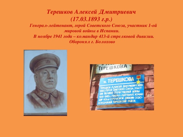 Терешков Алексей Дмитриевич  (17.03.1893 г.р.)  Генерал-лейтенант, герой Советского Союза, участник 1-ой мировой войны в Испании.  В ноябре 1941 года – командир 413-й стрелковой дивизии. Оборонял г. Болохово