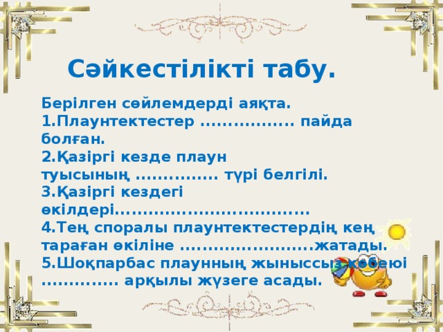 Сәйкестілікті табу.  Берілген сөйлемдерді аяқта.  1.Плаунтектестер ................. пайда болған.  2.Қазіргі кезде плаун туысының ............... түрі белгілі.  3.Қазіргі кездегі өкілдері...................................  4.Тең споралы плаунтектестердің кең тараған өкіліне ........................жатады.  5.Шоқпарбас плаунның жыныссыз көбеюі .............. арқылы жүзеге асады.