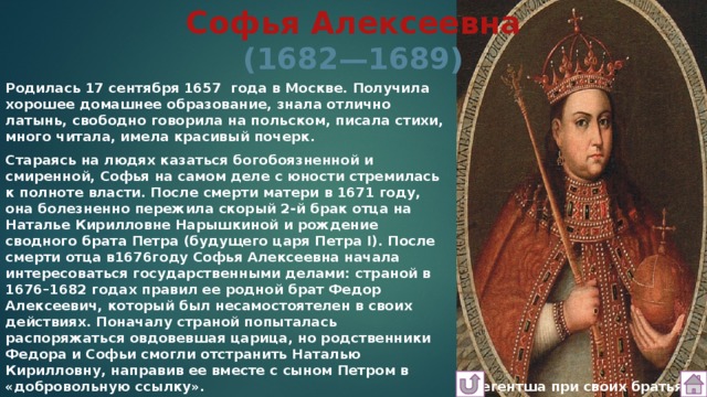 Софья Алексеевна  (1682—1689) Родилась 17 сентября 1657  года в Москве. Получила хорошее домашнее образование, знала отлично латынь, свободно говорила на польском, писала стихи, много читала, имела красивый почерк. Стараясь на людях казаться богобоязненной и смиренной, Софья на самом деле с юности стремилась к полноте власти. После смерти матери в 1671 году, она болезненно пережила скорый 2-й брак отца на Наталье Кирилловне Нарышкиной и рождение сводного брата Петра (будущего царя Петра I). После смерти отца в1676году Софья Алексеевна начала интересоваться государственными делами: страной в 1676–1682 годах правил ее родной брат Федор Алексеевич, который был несамостоятелен в своих действиях. Поначалу страной попыталась распоряжаться овдовевшая царица, но родственники Федора и Софьи смогли отстранить Наталью Кирилловну, направив ее вместе с сыном Петром в «добровольную ссылку».  Регентша при своих братьях